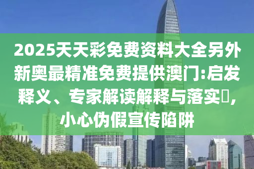 2025天天彩免費資料大全另外新奧最精準免費提供澳門:啟發釋義、專家解讀解釋與落實?,小心偽假宣傳陷阱